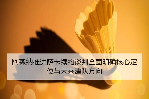 阿森纳推进萨卡续约谈判全面明确核心定位与未来建队方向