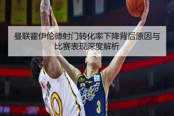 曼联霍伊伦德射门转化率下降背后原因与比赛表现深度解析