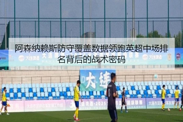 阿森纳赖斯防守覆盖数据领跑英超中场排名背后的战术密码