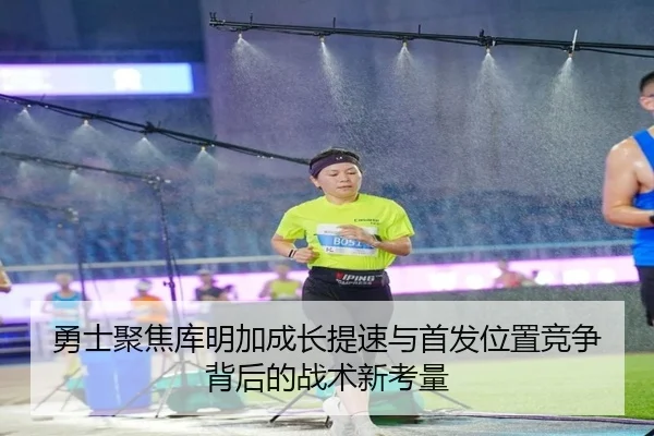 勇士聚焦库明加成长提速与首发位置竞争背后的战术新考量